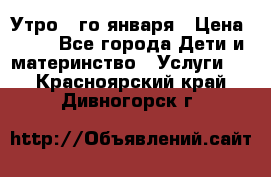  Утро 1-го января › Цена ­ 18 - Все города Дети и материнство » Услуги   . Красноярский край,Дивногорск г.